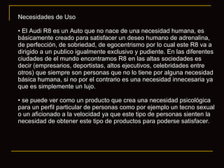 Necesidades de Uso El Audi R8 es un Auto que no nace de una necesidad humana, es básicamente creado para satisfacer un deseo humano de adrenalina, de perfección, de sobriedad, de egocentrismo por lo cual este R8 va a dirigido a un publico igualmente exclusivo y pudiente. En las diferentes ciudades de el mundo encontramos R8 en las altas sociedades es decir (empresarios, deportistas, altos ejecutivos, celebridades entre otros) que siempre son personas que no lo tiene por alguna necesidad básica humana, si no por el contrario es una necesidad innecesaria ya que es simplemente un lujo. se puede ver como un producto que crea una necesidad psicológica para un perfil particular de personas como por ejemplo un tecno sexual o un aficionado a la velocidad ya que este tipo de personas sienten la necesidad de obtener este tipo de productos para poderse satisfacer. 