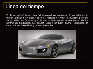 Línea del tiempo En la actualidad la industria del automóvil se esmera en lograr además de mayor velocidad, un diseño óptimo, practicidad y mayor seguridad, pero por sobre todas los factores que llaman la atención en la unanimidad de los centros de producción que buscan junto a un buen diseño, soluciones de combustibles alternativos y no contaminantes. 