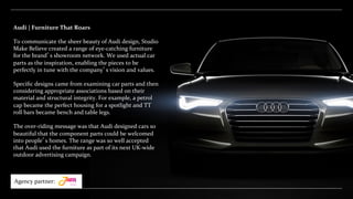 Audi	
  |	
  Furniture	
  That	
  Roars	
  
	
  
To	
  communicate	
  the	
  sheer	
  beauty	
  of	
  Audi	
  design,	
  Studio	
  
Make	
  Believe	
  created	
  a	
  range	
  of	
  eye-­‐catching	
  furniture	
  
for	
  the	
  brand’s	
  showroom	
  network.	
  We	
  used	
  actual	
  car	
  
parts	
  as	
  the	
  inspiration,	
  enabling	
  the	
  pieces	
  to	
  be	
  
perfectly	
  in	
  tune	
  with	
  the	
  company’s	
  vision	
  and	
  values.	
  	
  
	
  
Speciﬁc	
  designs	
  came	
  from	
  examining	
  car	
  parts	
  and	
  then	
  
considering	
  appropriate	
  associations	
  based	
  on	
  their	
  
material	
  and	
  structural	
  integrity.	
  For	
  example,	
  a	
  petrol	
  
cap	
  became	
  the	
  perfect	
  housing	
  for	
  a	
  spotlight	
  and	
  TT	
  
roll	
  bars	
  became	
  bench	
  and	
  table	
  legs.	
  	
  
	
  
The	
  over-­‐riding	
  message	
  was	
  that	
  Audi	
  designed	
  cars	
  so	
  
beautiful	
  that	
  the	
  component	
  parts	
  could	
  be	
  welcomed	
  
into	
  people’s	
  homes.	
  The	
  range	
  was	
  so	
  well	
  accepted	
  
that	
  Audi	
  used	
  the	
  furniture	
  as	
  part	
  of	
  its	
  next	
  UK-­‐wide	
  
outdoor	
  advertising	
  campaign.	
  
Agency	
  partner:	
  
 