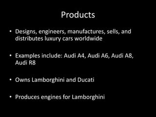 Products
• Designs, engineers, manufactures, sells, and
distributes luxury cars worldwide
• Examples include: Audi A4, Audi A6, Audi A8,
Audi R8
• Owns Lamborghini and Ducati
• Produces engines for Lamborghini
 