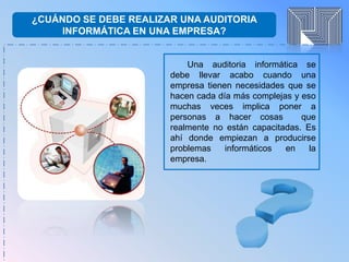 ¿CUÁNDO SE DEBE REALIZAR UNA AUDITORIA
INFORMÁTICA EN UNA EMPRESA?
Una auditoria informática se
debe llevar acabo cuando una
empresa tienen necesidades que se
hacen cada día más complejas y eso
muchas veces implica poner a
personas a hacer cosas que
realmente no están capacitadas. Es
ahí donde empiezan a producirse
problemas informáticos en la
empresa.
 