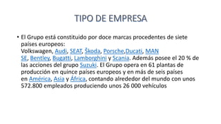 • El Grupo está constituido por doce marcas procedentes de siete
países europeos:
Volkswagen, Audi, SEAT, Škoda, Porsche,Ducati, MAN
SE, Bentley, Bugatti, Lamborghini y Scania. Además posee el 20 % de
las acciones del grupo Suzuki. El Grupo opera en 61 plantas de
producción en quince países europeos y en más de seis países
en América, Asia y África, contando alrededor del mundo con unos
572.800 empleados produciendo unos 26 000 vehículos
 