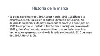 • EL 14 de noviembre de 1899,August Horch (1868-1951)fundo la
empresa A.HORCH & Cie en el distrito Ehrenfeld de Colonia. Allí
desarrollo su primer automóvil acabando el proceso a principios de
1901.La empresa se traslado a Reichenbach en Sajonia en marzo de
1902 y, dos años después, se convirtió en una sociedad anónima,
hecho que supuso otro cambio de la sede empresarial. El 10 de mayo
de 1904,A.Horch & Cie.
 