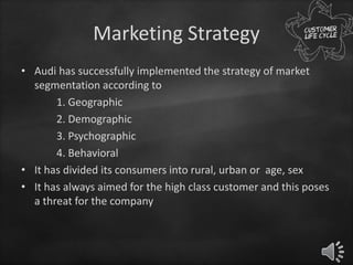 Marketing Strategy
• Audi has successfully implemented the strategy of market
segmentation according to
1. Geographic
2. Demographic
3. Psychographic
4. Behavioral
• It has divided its consumers into rural, urban or age, sex
• It has always aimed for the high class customer and this poses
a threat for the company
 