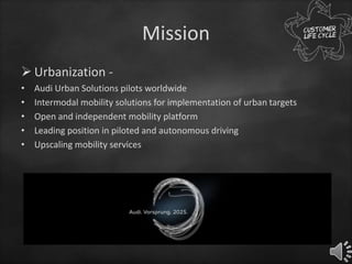 Mission
 Urbanization -
• Audi Urban Solutions pilots worldwide
• Intermodal mobility solutions for implementation of urban targets
• Open and independent mobility platform
• Leading position in piloted and autonomous driving
• Upscaling mobility services
 