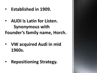 • Established in 1909.
• AUDI is Latin for Listen.
Synonymous with
Founder’s family name, Horch.
• VW acquired Audi in mid
1960s.
• Repositioning Strategy.