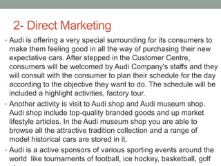 2- Direct Marketing
• Audi is offering a very special surrounding for its consumers to
make them feeling good in all the way of purchasing their new
expectative cars. After stepped in the Customer Centre,
consumers will be welcomed by Audi Company's staffs and they
will consult with the consumer to plan their schedule for the day
according to the objective they want to do. The schedule will be
included a highlight activities, factory tour.
• Another activity is visit to Audi shop and Audi museum shop.
Audi shop include top-quality branded goods and up market
lifestyle articles. In the Audi museum shop you are able to
browse all the attractive tradition collection and a range of
model historical cars are stored in it.
• Audi is a active sponsors of various sporting events around the
world like tournaments of football, ice hockey, basketball, golf
 