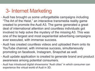 3- Internet Marketing
• Audi has brought us some unforgettable campaigns including
“The Art of the Heist,” an interactive transmedia reality game
created to promote the Audi A3. The game generated a great
deal of international attention and countless individuals got
involved to help solve the mystery of the missing A3. This was
one of the largest and most experiential advertising campaigns
ever executed, with immense success.
• Audi has created countless videos and uploaded them onto its
YouTube channel, with immense success, simultaneously
promoting on facebook, Instagram, Snapchat as well.
• Audi update application is created to generate brand and product
awareness among potential consumers.
• Audi has introduced digital showrooms “Audi cities” in which consumer can
experience the virtual world of Audi in 3D.
 