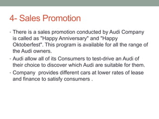 4- Sales Promotion
• There is a sales promotion conducted by Audi Company
is called as "Happy Anniversary" and "Happy
Oktoberfest". This program is available for all the range of
the Audi owners.
• Audi allow all of its Consumers to test-drive an Audi of
their choice to discover which Audi are suitable for them.
• Company provides different cars at lower rates of lease
and finance to satisfy consumers .
 