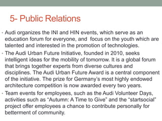 5- Public Relations
• Audi organizes the INI and HIN events, which serve as an
education forum for everyone, and focus on the youth which are
talented and interested in the promotion of technologies.
• The Audi Urban Future Initiative, founded in 2010, seeks
intelligent ideas for the mobility of tomorrow. It is a global forum
that brings together experts from diverse cultures and
disciplines. The Audi Urban Future Award is a central component
of the initiative. The prize for Germany’s most highly endowed
architecture competition is now awarded every two years.
• Team events for employees, such as the Audi Volunteer Days,
activities such as “Autumn: A Time to Give” and the “startsocial”
project offer employees a chance to contribute personally for
betterment of community.
 