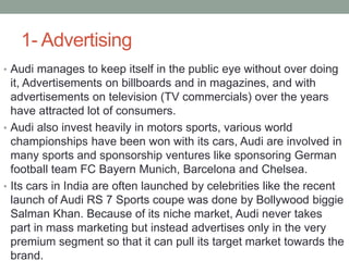 1- Advertising
• Audi manages to keep itself in the public eye without over doing
it, Advertisements on billboards and in magazines, and with
advertisements on television (TV commercials) over the years
have attracted lot of consumers.
• Audi also invest heavily in motors sports, various world
championships have been won with its cars, Audi are involved in
many sports and sponsorship ventures like sponsoring German
football team FC Bayern Munich, Barcelona and Chelsea.
• Its cars in India are often launched by celebrities like the recent
launch of Audi RS 7 Sports coupe was done by Bollywood biggie
Salman Khan. Because of its niche market, Audi never takes
part in mass marketing but instead advertises only in the very
premium segment so that it can pull its target market towards the
brand.
 