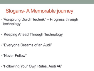 Slogans- A Memorable journey
• “Vorsprung Durch Technik” – Progress through
technology
• Keeping Ahead Through Technology
• “Everyone Dreams of an Audi”
• “Never Follow”
• “Following Your Own Rules. Audi A6”
 