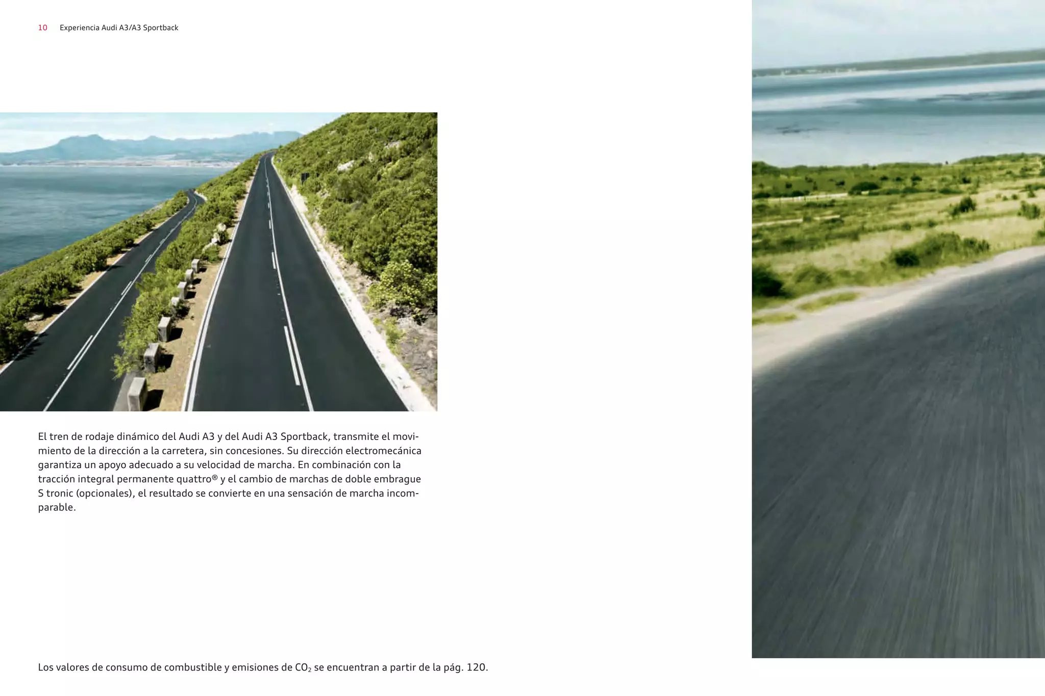 10 Experiencia Audi A3/A3 Sportback
El tren de rodaje dinámico del Audi A3 y del Audi A3 Sportback, transmite el movi-
miento de la dirección a la carretera, sin concesiones. Su dirección electromecánica
garantiza un apoyo adecuado a su velocidad de marcha. En combinación con la
tracción integral permanente quattro® y el cambio de marchas de doble embrague
S tronic (opcionales), el resultado se convierte en una sensación de marcha incom-
parable.
Los valores de consumo de combustible y emisiones de CO2 se encuentran a partir de la pág. 120.
 