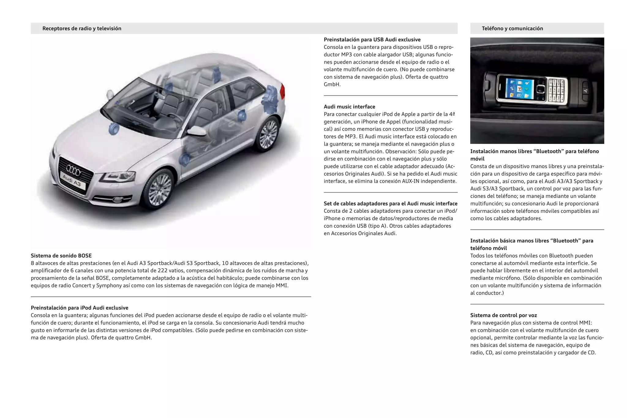 Teléfono y comunicación
Preinstalación para USB Audi exclusive
Consola en la guantera para dispositivos USB o repro-
ductor MP3 con cable alargador USB; algunas funcio-
nes pueden accionarse desde el equipo de radio o el
volante multifunción de cuero. (No puede combinarse
con sistema de navegación plus). Oferta de quattro
GmbH.
Audi music interface
Para conectar cualquier iPod de Apple a partir de la 4ª
generación, un iPhone de Appel (funcionalidad musi-
cal) así como memorias con conector USB y reproduc-
tores de MP3. El Audi music interface está colocado en
la guantera; se maneja mediante el navegación plus o
un volante multifunción. Observación: Sólo puede pe-
dirse en combinación con el navegación plus y sólo
puede utilizarse con el cable adaptador adecuado (Ac-
cesorios Originales Audi). Si se ha pedido el Audi music
interface, se elimina la conexión AUX-IN independiente.
Set de cables adaptadores para el Audi music interface
Consta de 2 cables adaptadores para conectar un iPod/
iPhone o memorias de datos/reproductores de media
con conexión USB (tipo A). Otros cables adaptadores
en Accesorios Originales Audi.
Sistema de sonido BOSE
8 altavoces de altas prestaciones (en el Audi A3 Sportback/Audi S3 Sportback, 10 altavoces de altas prestaciones),
amplificador de 6 canales con una potencia total de 222 vatios, compensación dinámica de los ruidos de marcha y
procesamiento de la señal BOSE, completamente adaptado a la acústica del habitáculo; puede combinarse con los
equipos de radio Concert y Symphony así como con los sistemas de navegación con lógica de manejo MMI.
Preinstalación para iPod Audi exclusive
Consola en la guantera; algunas funciones del iPod pueden accionarse desde el equipo de radio o el volante multi-
función de cuero; durante el funcionamiento, el iPod se carga en la consola. Su concesionario Audi tendrá mucho
gusto en informarle de las distintas versiones de iPod compatibles. (Sólo puede pedirse en combinación con siste-
ma de navegación plus). Oferta de quattro GmbH.
Instalación manos libres “Bluetooth” para teléfono
móvil
Consta de un dispositivo manos libres y una preinstala-
ción para un dispositivo de carga específico para móvi-
les opcional, así como, para el Audi A3/A3 Sportback y
Audi S3/A3 Sportback, un control por voz para las fun-
ciones del teléfono; se maneja mediante un volante
multifunción; su concesionario Audi le proporcionará
información sobre teléfonos móviles compatibles así
como los cables adaptadores.
Instalación básica manos libres “Bluetooth” para
teléfono móvil
Todos los teléfonos móviles con Bluetooth pueden
conectarse al automóvil mediante esta interficie. Se
puede hablar libremente en el interior del automóvil
mediante micrófono. (Sólo disponible en combinación
con un volante multifunción y sistema de información
al conductor.)
Sistema de control por voz
Para navegación plus con sistema de control MMI:
en combinación con el volante multifunción de cuero
opcional, permite controlar mediante la voz las funcio-
nes básicas del sistema de navegación, equipo de
radio, CD, así como preinstalación y cargador de CD.
Receptores de radio y televisión
 