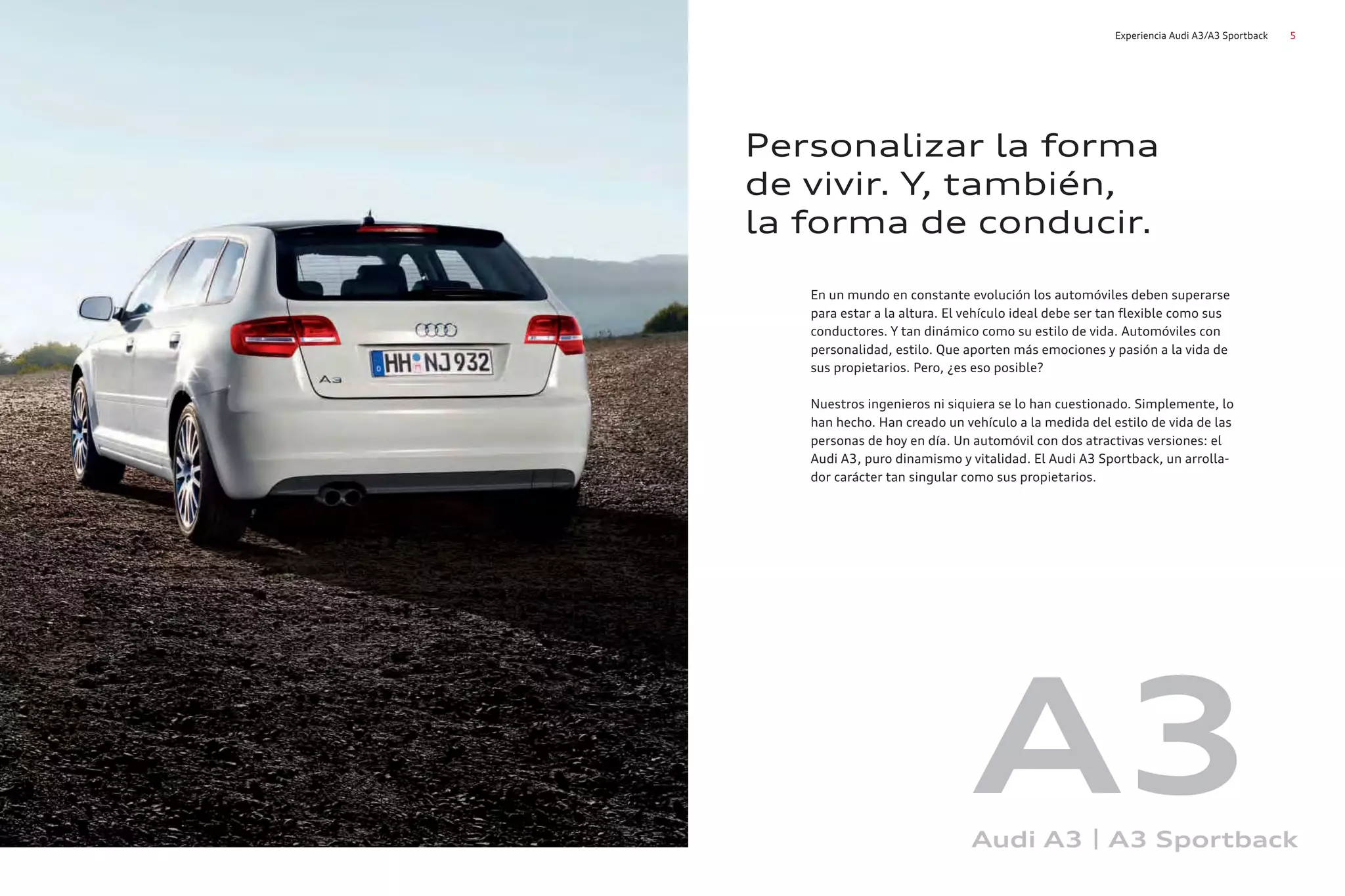 5
Experiencia Audi A3/A3 Sportback
En un mundo en constante evolución los automóviles deben superarse
para estar a la altura. El vehículo ideal debe ser tan flexible como sus
conductores. Y tan dinámico como su estilo de vida. Automóviles con
personalidad, estilo. Que aporten más emociones y pasión a la vida de
sus propietarios. Pero, ¿es eso posible?
Nuestros ingenieros ni siquiera se lo han cuestionado. Simplemente, lo
han hecho. Han creado un vehículo a la medida del estilo de vida de las
personas de hoy en día. Un automóvil con dos atractivas versiones: el
Audi A3, puro dinamismo y vitalidad. El Audi A3 Sportback, un arrolla-
dor carácter tan singular como sus propietarios.
Personalizar la forma
de vivir. Y, también,
la forma de conducir.
A3
Audi A3 | A3 Sportback
 
