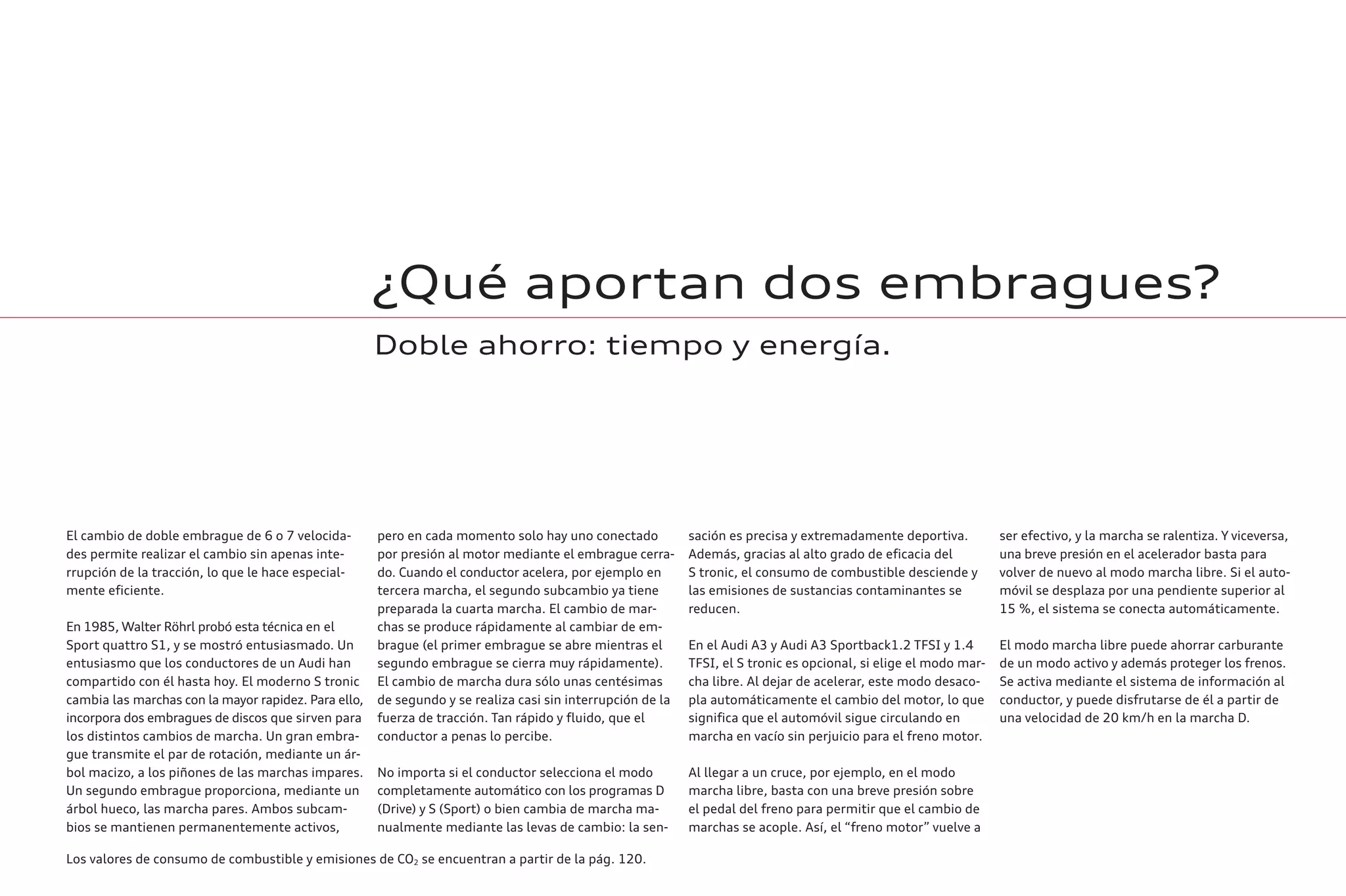 ¿Qué aportan dos embragues?
Doble ahorro: tiempo y energía.
El cambio de doble embrague de 6 o 7 velocida-
des permite realizar el cambio sin apenas inte-
rrupción de la tracción, lo que le hace especial-
mente eficiente.
En 1985, Walter Röhrl probó esta técnica en el
Sport quattro S1, y se mostró entusiasmado. Un
entusiasmo que los conductores de un Audi han
compartido con él hasta hoy. El moderno S tronic
cambia las marchas con la mayor rapidez. Para ello,
incorpora dos embragues de discos que sirven para
los distintos cambios de marcha. Un gran embra-
gue transmite el par de rotación, mediante un ár-
bol macizo, a los piñones de las marchas impares.
Un segundo embrague proporciona, mediante un
árbol hueco, las marcha pares. Ambos subcam-
bios se mantienen permanentemente activos,
pero en cada momento solo hay uno conectado
por presión al motor mediante el embrague cerra-
do. Cuando el conductor acelera, por ejemplo en
tercera marcha, el segundo subcambio ya tiene
preparada la cuarta marcha. El cambio de mar-
chas se produce rápidamente al cambiar de em-
brague (el primer embrague se abre mientras el
segundo embrague se cierra muy rápidamente).
El cambio de marcha dura sólo unas centésimas
de segundo y se realiza casi sin interrupción de la
fuerza de tracción. Tan rápido y fluido, que el
conductor a penas lo percibe.
No importa si el conductor selecciona el modo
completamente automático con los programas D
(Drive) y S (Sport) o bien cambia de marcha ma-
nualmente mediante las levas de cambio: la sen-
sación es precisa y extremadamente deportiva.
Además, gracias al alto grado de eficacia del
S tronic, el consumo de combustible desciende y
las emisiones de sustancias contaminantes se
reducen.
En el Audi A3 y Audi A3 Sportback1.2 TFSI y 1.4
TFSI, el S tronic es opcional, si elige el modo mar-
cha libre. Al dejar de acelerar, este modo desaco-
pla automáticamente el cambio del motor, lo que
significa que el automóvil sigue circulando en
marcha en vacío sin perjuicio para el freno motor.
Al llegar a un cruce, por ejemplo, en el modo
marcha libre, basta con una breve presión sobre
el pedal del freno para permitir que el cambio de
marchas se acople. Así, el “freno motor” vuelve a
ser efectivo, y la marcha se ralentiza. Y viceversa,
una breve presión en el acelerador basta para
volver de nuevo al modo marcha libre. Si el auto-
móvil se desplaza por una pendiente superior al
15 %, el sistema se conecta automáticamente.
El modo marcha libre puede ahorrar carburante
de un modo activo y además proteger los frenos.
Se activa mediante el sistema de información al
conductor, y puede disfrutarse de él a partir de
una velocidad de 20 km/h en la marcha D.
Los valores de consumo de combustible y emisiones de CO2 se encuentran a partir de la pág. 120.
 