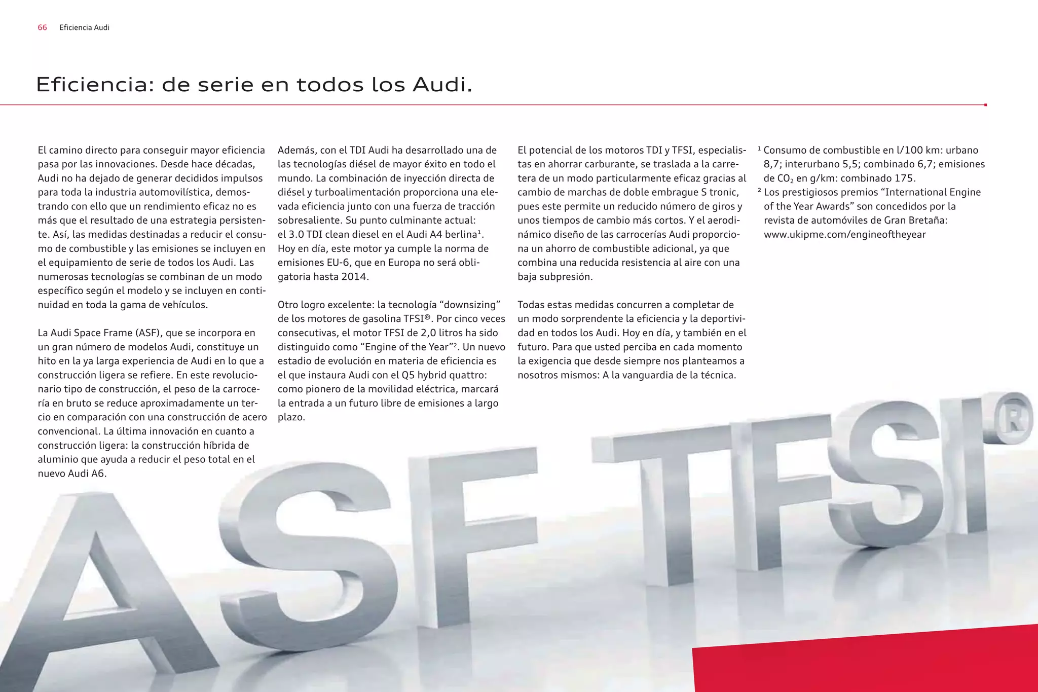 66 Eficiencia Audi
El camino directo para conseguir mayor eficiencia
pasa por las innovaciones. Desde hace décadas,
Audi no ha dejado de generar decididos impulsos
para toda la industria automovilística, demos-
trando con ello que un rendimiento eficaz no es
más que el resultado de una estrategia persisten-
te. Así, las medidas destinadas a reducir el consu-
mo de combustible y las emisiones se incluyen en
el equipamiento de serie de todos los Audi. Las
numerosas tecnologías se combinan de un modo
específico según el modelo y se incluyen en conti-
nuidad en toda la gama de vehículos.
La Audi Space Frame (ASF), que se incorpora en
un gran número de modelos Audi, constituye un
hito en la ya larga experiencia de Audi en lo que a
construcción ligera se refiere. En este revolucio-
nario tipo de construcción, el peso de la carroce-
ría en bruto se reduce aproximadamente un ter-
cio en comparación con una construcción de acero
convencional. La última innovación en cuanto a
construcción ligera: la construcción híbrida de
aluminio que ayuda a reducir el peso total en el
nuevo Audi A6.
Además, con el TDI Audi ha desarrollado una de
las tecnologías diésel de mayor éxito en todo el
mundo. La combinación de inyección directa de
diésel y turboalimentación proporciona una ele-
vada eficiencia junto con una fuerza de tracción
sobresaliente. Su punto culminante actual:
el 3.0 TDI clean diesel en el Audi A4 berlina¹.
Hoy en día, este motor ya cumple la norma de
emisiones EU-6, que en Europa no será obli-
gatoria hasta 2014.
Otro logro excelente: la tecnología “downsizing”
de los motores de gasolina TFSI®. Por cinco veces
consecutivas, el motor TFSI de 2,0 litros ha sido
distinguido como “Engine of the Year”2
. Un nuevo
estadio de evolución en materia de eficiencia es
el que instaura Audi con el Q5 hybrid quattro:
como pionero de la movilidad eléctrica, marcará
la entrada a un futuro libre de emisiones a largo
plazo.
El potencial de los motoros TDI y TFSI, especialis-
tas en ahorrar carburante, se traslada a la carre-
tera de un modo particularmente eficaz gracias al
cambio de marchas de doble embrague S tronic,
pues este permite un reducido número de giros y
unos tiempos de cambio más cortos. Y el aerodi-
námico diseño de las carrocerías Audi proporcio-
na un ahorro de combustible adicional, ya que
combina una reducida resistencia al aire con una
baja subpresión.
Todas estas medidas concurren a completar de
un modo sorprendente la eficiencia y la deportivi-
dad en todos los Audi. Hoy en día, y también en el
futuro. Para que usted perciba en cada momento
la exigencia que desde siempre nos planteamos a
nosotros mismos: A la vanguardia de la técnica.
1
Consumo de combustible en l/100 km: urbano
8,7; interurbano 5,5; combinado 6,7; emisiones
de CO2 en g/km: combinado 175.
² Los prestigiosos premios “International Engine
of the Year Awards” son concedidos por la
revista de automóviles de Gran Bretaña:
www.ukipme.com/engineoftheyear
Eficiencia: de serie en todos los Audi.
 