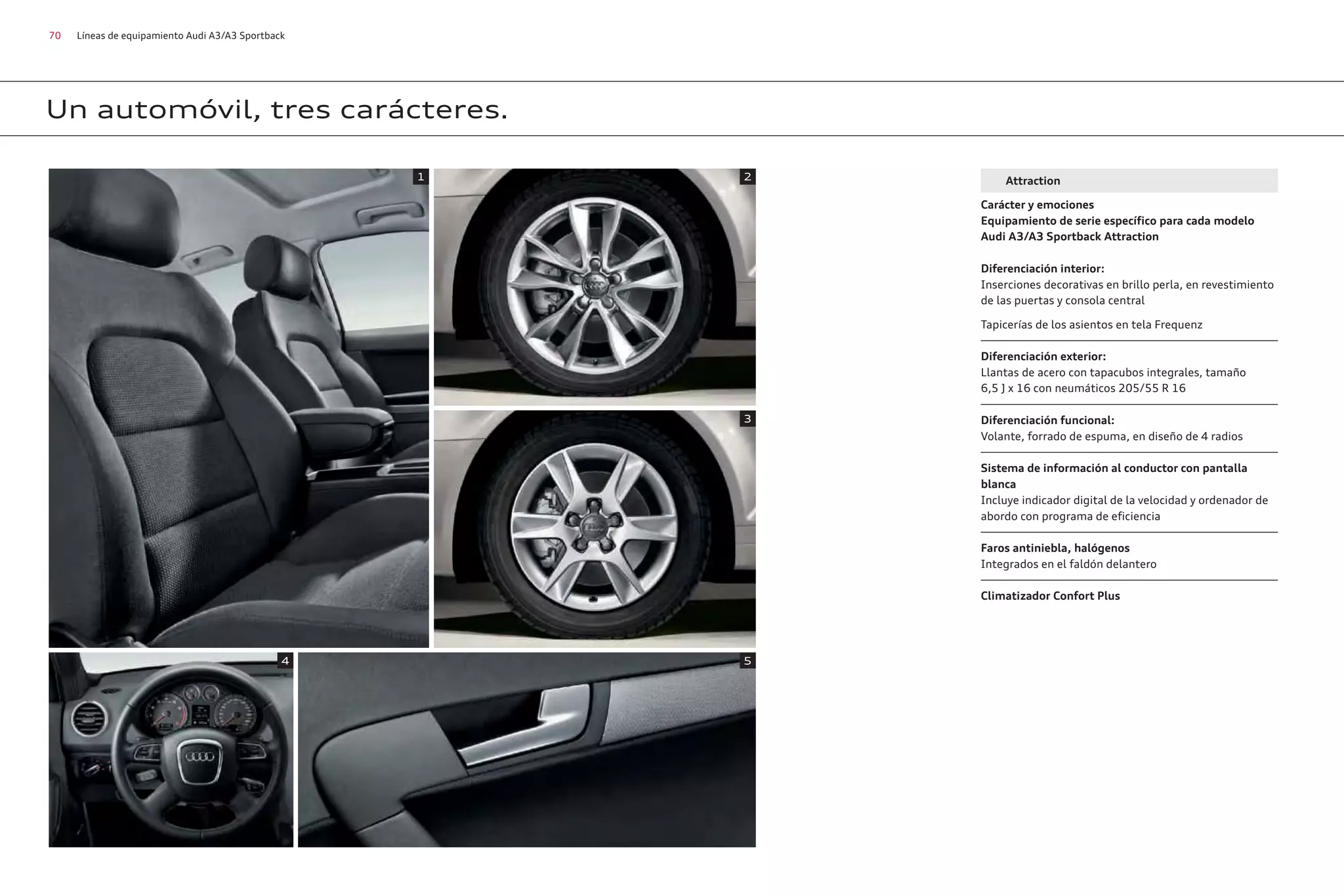 70 Líneas de equipamiento Audi A3/A3 Sportback
Un automóvil, tres carácteres.
Attraction
Carácter y emociones
Equipamiento de serie específico para cada modelo
Audi A3/A3 Sportback Attraction
Diferenciación interior:
Inserciones decorativas en brillo perla, en revestimiento
de las puertas y consola central
Tapicerías de los asientos en tela Frequenz
Diferenciación exterior:
Llantas de acero con tapacubos integrales, tamaño
6,5 J x 16 con neumáticos 205/55 R 16
Diferenciación funcional:
Volante, forrado de espuma, en diseño de 4 radios
Sistema de información al conductor con pantalla
blanca
Incluye indicador digital de la velocidad y ordenador de
abordo con programa de eficiencia
Faros antiniebla, halógenos
Integrados en el faldón delantero
Climatizador Confort Plus
1 2
4 5
3
 