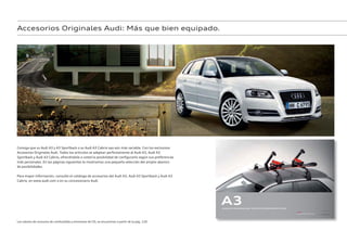 Audi
Audi
Accesorios Originales Audi: Más que bien equipado.
Consiga que su Audi A3 y A3 Sportback o su Audi A3 Cabrio sea aún más variable. Con los exclusivos
Accesorios Originales Audi. Todos los artículos se adaptan perfectamente al Audi A3, Audi A3
Sportback y Audi A3 Cabrio, ofreciéndole a usted la posibilidad de configurarlo según sus preferencias
más personales. En las páginas siguientes le mostramos una pequeña selección del amplio abanico
de posibilidades.
Para mayor información, consulte el catálogo de accesorios del Audi A3, Audi A3 Sportback y Audi A3
Cabrio, en www.audi.com o en su concesionario Audi.
Accesorios Originales
A3
Accesorios Originales Audi: Audi A3/A3 Sportback/A3 Cabrio
Los valores de consumo de combustible y emisiones de CO2 se encuentran a partir de la pág. 120.
 