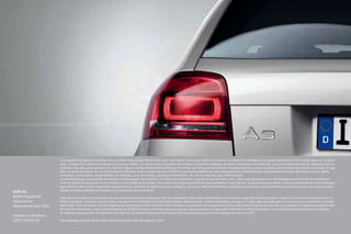 AUDI AG
85045 Ingolstadt
www.audi.es
Válido desde julio 2011
Impreso en Alemania
133/1130.32.61
El contenido del presente catálogo tiene carácter meramente informativo, y por tanto tiene como único objetivo constituir un elemento orientativo y de ayuda para facilitar información general, no parti-
cular, ni específica, sobre los vehículos a los que se refiere. En consecuencia, los datos obrantes en el presente catálogo no deben tomarse en consideración para la eventual decisión de adquisición de un
vehículo. Para ello, para concertar y/o clarificar alguno o varios de los datos citados en el mismo, así como para formalizar un pedido concreto, o para cualquier otra cuestión que sea de su interés, le roga-
mos contacte con alguno de los Concesionarios Oficiales Audi al objeto de que le informen pormenorizadamente sobre las especiales características, equipamiento de serie, opcionales, precio, datos,
campañas, promociones, disponibilidad de unidades, plazo de entrega, período de fabricación, etc. de los vehículos aquí referenciados.
Le recordamos que la compañía fabricante y/o Volkswagen-Audi España, S.A. efectúan constantes mejoras en sus vehículos a fin y efecto de adaptarlos a las necesidades específicas de los clientes así
como al objeto de incorporar en los mismos, en la medida de lo posible, los avances técnicos disponibles en cada momento. Es por ello por lo que los equipamientos, datos y características de los vehículos
aquí referenciados son los disponibles generalmente a la fecha de edición de este catálogo y, por tanto, deben entenderse sin perjuicio de aquellas particularidades que pueden existir en cada caso aten-
diendo a la disponibilidad de modelos y al mercado al que va dirigido.
Este vehículo y todos sus componentes así como los recambios originales, han sido diseñados y fabricados atendiendo a la Normativa Legal destinada a prevenir y reducir al mínimo la repercusión en el
Medio Ambiente, mediante la utilización y valoración de materiales reciclados/reciclables, adoptando las medidas dirigidas a conseguir un adecuado reciclado para la conservación y mejora de la calidad
ambiental. A fin de cumplir con los objetivos de descontaminación y fomento del reciclado y reutilización de componentes de los vehículos al final de su vida útil, se ha creado en España una extensa Red
de Centros Autorizados, bajo la denominación de SIGRAUTO (para consultas www.sigrauto.es), que garantizan su adecuado tratamiento medioambiental, a los cuales deberá dirigirse para la entrega,
sin desmontaje previo de componentes del vehículo. El Centro Autorizado facilitará el Certificado de Destrucción para obtener la baja en la DGT.
Este catálogo de producto ha sido confeccionado con fibra de papel sin cloro.
 