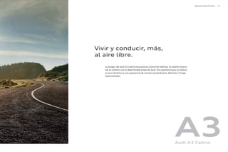 23
Experiencia Audi A3 Cabrio
La imagen del Audi A3 Cabrio entusiasma y transmite libertad. Su diseño emocio-
nal se combina con la deportividad propia de Audi. Una apariencia que se traduce
en pura dinámica y una experiencia de marcha extraordinaria. Admírelo. Y luego
experiméntelo.
Vivir y conducir, más,
al aire libre.
A3
Audi A3 Cabrio
 