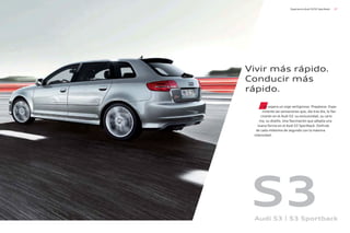 37
Experiencia Audi S3/S3 Sportback
Vivir más rápido.
Conducir más
rápido.
Le espera un viaje vertiginoso. Prepárese. Expe-
rimente las sensaciones que, día tras día, le fas-
cinarán en el Audi S3: su exclusividad, su caris-
ma, su diseño. Una fascinación que adopta una
nueva forma en el Audi S3 Sportback. Disfrute
de cada milésima de segundo con la máxima
intensidad .
S3
Audi S3 | S3 Sportback
 