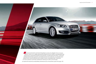 41
Experiencia Audi S3/S3 Sportback
La carrocería del Audi S3 y del Audi S3 Sportback no sólo se ha rebajado 25 mm, sino que,
además, cuenta con un reglaje especialmente deportivo de los muelles y amortiguadores que
proporciona la característica dinámica del automóvil, sin detrimento del confort. La dirección
asistida electromecánica garantiza una elevada precisión de la dirección y una reducida sensi-
bilidad frente a las perturbaciones de la calzada, incluso a velocidades altas. Finalmente,
el S tronic opcional, le permitira cambiará las marchas en un abrir y cerrar de ojos.
Los valores de consumo de combustible y emisiones de CO2 se encuentran a partir de la pág. 120.
 