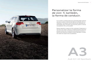 5
Experiencia Audi A3/A3 Sportback
En un mundo en constante evolución los automóviles deben superarse
para estar a la altura. El vehículo ideal debe ser tan flexible como sus
conductores. Y tan dinámico como su estilo de vida. Automóviles con
personalidad, estilo. Que aporten más emociones y pasión a la vida de
sus propietarios. Pero, ¿es eso posible?
Nuestros ingenieros ni siquiera se lo han cuestionado. Simplemente, lo
han hecho. Han creado un vehículo a la medida del estilo de vida de las
personas de hoy en día. Un automóvil con dos atractivas versiones: el
Audi A3, puro dinamismo y vitalidad. El Audi A3 Sportback, un arrolla-
dor carácter tan singular como sus propietarios.
Personalizar la forma
de vivir. Y, también,
la forma de conducir.
A3
Audi A3 | A3 Sportback
 