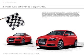 78 S line Audi A3/A3 Sportback/A3 Cabrio
Conducir un Audi A3, un Audi A3 Sportback o un Audi A3 Cabrio es una declaración inequívoca a favor
de la deportividad automovilística. Y con los paquetes S line tendrá la posibilidad de acentuar aún
más la atlética presencia de su Audi A3 o Audi A3 Sportback o Audi A3 Cabrio: con los elementos de
los distintos equipamientos, que subrayan sus dinámicas líneas, confieren a su interior una identidad
nítidamente deportiva y optimizan su comportamiento durante la marcha. Decídase por un plus de
deportividad.
S line: la nueva definición de la deportividad.
Los valores de consumo de combustible y emisiones de CO2 se encuentran a partir de la pág. 120.
 