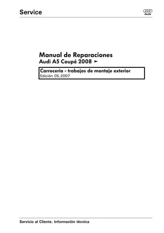 Service                                                6




           Manual de Reparaciones
           Audi A5 Coupé 2008 !
           Carrocería - trabajos de montaje exterior
           Edición 05.2007




Servicio al Cliente. Información técnica
 