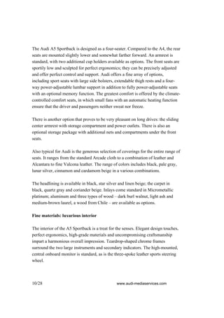 The Audi A5 Sportback is designed as a four-seater. Compared to the A4, the rear
seats are mounted slightly lower and somewhat farther forward. An armrest is
standard, with two additional cup holders available as options. The front seats are
sportily low and sculpted for perfect ergonomics; they can be precisely adjusted
and offer perfect control and support. Audi offers a fine array of options,
including sport seats with large side bolsters, extendable thigh rests and a four-
way power-adjustable lumbar support in addition to fully power-adjustable seats
with an optional memory function. The greatest comfort is offered by the climate-
controlled comfort seats, in which small fans with an automatic heating function
ensure that the driver and passengers neither sweat nor freeze.

There is another option that proves to be very pleasant on long drives: the sliding
center armrest with storage compartment and power outlets. There is also an
optional storage package with additional nets and compartments under the front
seats.

Also typical for Audi is the generous selection of coverings for the entire range of
seats. It ranges from the standard Arcade cloth to a combination of leather and
Alcantara to fine Valcona leather. The range of colors includes black, pale gray,
lunar silver, cinnamon and cardamom beige in a various combinations.

The headlining is available in black, star silver and linen beige; the carpet in
black, quartz gray and coriander beige. Inlays come standard in Micrometallic
platinum; aluminum and three types of wood – dark burl walnut, light ash and
medium-brown laurel, a wood from Chile – are available as options.

Fine materials: luxurious interior

The interior of the A5 Sportback is a treat for the senses. Elegant design touches,
perfect ergonomics, high-grade materials and uncompromising craftsmanship
impart a harmonious overall impression. Teardrop-shaped chrome frames
surround the two large instruments and secondary indicators. The high-mounted,
central onboard monitor is standard, as is the three-spoke leather sports steering
wheel.




10/28                                           www.audi-mediaservices.com
 