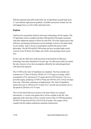 With the optional removable trailer hitch, the A5 Sportback can pull loads up to
2.1 tons (braked, eight percent gradient). Available accessories include roof, ski
and luggage boxes as well as bike and kayak racks.

Engines

Audi has also consistently turned to innovative technologies for the engines. The
A5 Sportback will be available with three TDI and three FSI engines at launch,
with three additional engines to follow by mid-2010. All of the engines prove that
efficiency and dynamic performance are not mutually exclusive, but rather build
on one another. Audi’s success in motorsports confirms the power of this
philosophy: The R8 FSI and R10 TDI racing cars have recorded eight overall
victories in the 24 Hours of Le Mans, the world’s most grueling circuit course
race.

On the road, the TDIs from Audi have been at the forefront of efficiency
technology since their introduction 20 years ago. No other power plant can match
the ratio of power to low fuel consumption offered by the turbocharged diesel
with direct fuel injection.

The 2.0 TDI in the Audi A5 Sportback sets standards. The four-cylinder unit
consumes on 5.2 liters of fuel per 100 km (45.23 US mpg) on average, which
corresponds to CO2 emissions of 137 grams per km (220.48 g/mile). Yet it is a
powerful engine, producing 125 kW (170 hp) and 350 Nm (258.15 lb-ft) of torque
from only 1,968 cubic centimeters of displacement. The Audi A5 Sportback
sprints from zero to 100 km/h (62.14 mph) in 8.7 seconds and accelerates up to a
top speed of 228 km/h (141.67 mph).

The two-liter diesel delivers its power to the front wheels via a manual
transmission. A version with quattro drive will be available in the fall. Also
appearing at the same time will be a second version of the 2.0 TDI that produces
105 kW (143 hp) and 320 Nm (236.02 lb-ft) of torque. This engine will be
coupled with the stepless multitronic automatic transmission.




12/28                                           www.audi-mediaservices.com
 