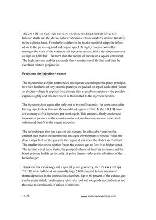 The 2.0 TDI is a high-tech diesel. Its specially modified fan belt drive, two
balance shafts and the shroud reduce vibrations. Dual camshafts actuate 16 valves
in the cylinder head. Switchable swirlers in the intake manifold adapt the inflow
of air to the prevailing load and engine speed. A highly modern controller
manages the work of the common rail injection system, which develops pressures
as high as 1,800 bar – far more than the weight of the car on a square centimeter.
The high pressure enables extremely fine vaporization of the fuel and thus the
excellent mixture preparation.

Precision: tiny injection volumes

The injectors have eight-port nozzles and operate according to the piezo principle,
in which hundreds of tiny ceramic platelets are packed on top of each other. When
an electric voltage is applied, they change their crystalline structure – the platelets
expand slightly and this movement is transmitted to the injection needles.

The injectors close again after only one to two milliseconds – in some cases after
having injected less than one thousandth of a gram of fuel. In the 2.0 TDI there
are as many as five injections per work cycle. This ensures a finely moderated
increase in pressure in the cylinder and a soft combustion process, which is of
substantial benefit to the engine acoustics.

The turbocharger also has a part in this concert. Its adjustable vanes on the
exhaust side enable the harmonious and agile development of torque. When the
driver steps hard on the gas with the engine at low revs, the blades are flattened.
The smaller inlet cross-section forces the exhaust gas to flow in at higher speed.
The turbine wheel turns faster, the pumped volume of fresh air increases and the
boost pressure builds up instantly. A pulse damper reduces the vibrations of the
turbocharger.

Thanks to this technology and a special piston geometry, the 125 kW (170 hp)
2.0 TDI units redline at an unusually high 5,400 rpm and feature improved
thermodynamics in the combustion chambers. Up to 60 percent of the exhaust gas
can be recirculated, resulting in a relatively cool and oxygen-lean combustion and
thus low raw emissions of oxides of nitrogen.


13/28                                            www.audi-mediaservices.com
 