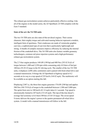 The exhaust gas recirculation system achieves particularly effective cooling. Like
all of the engines in the model series, the A5 Sportback 2.0 TDI complies with the
Euro 5 standard.

State of the art: the V6 TDI units

The two V6 TDI units are also state-of-the-art diesel engines. Their serene
character, their mighty torque and cultivated running behavior represent a modern,
intelligent form of sportiness. Their crankcases are made of vermicular graphite
cast iron, a sophisticated type of cast iron that is particularly lightweight and
strong. A bundle of complex measures improve efficiency by reducing the internal
friction of the crankshaft drive. The V6 TDI units also feature variable geometry
turbochargers, common rail piezo injection systems and a high-performance
exhaust gas recirculation system.

The 2.7-liter engine produces 140 kW (190 hp) and 400 Nm (295.02 lb-ft) of
torque between 1,400 and 3,250 rpm while consuming only 6.0 liters of fuel per
100 km (39.20 US mpg) in the EU driving cycle. The smaller of the two V6 TDI
units, it displaces 2,698 cubic centimeters and is paired with front-wheel drive and
a manual transmission. It brings the A5 Sportback to highway speed in 8.2
seconds on its way to a top speed of 235 km/h (146.02 mph). The multitronic will
be available as an option starting this fall.

Displacing 2,967 cc, the three-liter engine generates 176 kW (240 hp) and applies
500 Nm (368.78 lb-ft) of torque to the crankshaft between 1,500 and 3,000 rpm.
The sprint from zero to 100 km/h (62.14 mph) takes 6.1 seconds. Top speed is
electronically limited to 247 km/h (153.48 mph). The top-of-the-line diesel’s
average fuel economy is 6.6 liters/100 km (35.64 US mpg). The seven-speed
S tronic delivers the engine’s power to the quattro permanent all-wheel drive
system. A model with a manual transmission will follow in the fall.




14/28                                          www.audi-mediaservices.com
 