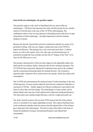 State-of-the-art technologies: the gasoline engines

The gasoline engines in the Audi A5 Sportback also use state-of-the-art
technologies – FSI direct fuel injection, the Audi valvelift system for the variable
control of valvelift and, in the case of the 2.0 TFSI, turbocharging. The
combination unites a free-revving character with pulling power and solves an age-
old problem of turbo technology – the high temperatures and the resultant
tendency to knock.

Because the directly injected fuel cools the combustion chamber by means of its
profound swirling, Audi can use a higher compression ratio in the TFSI for
improved efficiency. The package has so far convinced more than 1.3 million
buyers, as well as the experts: Just a few days ago, an international jury of
journalists awarded the four-cylinder unit the title of “Engine of the Year” in its
class for the fifth year in a row.

The primary characteristics of the two-liter engine are the adjustable intake cam
shaft and the two balance shafts, which provide for low-vibration operation. The
2.0 TFSI has been rigorously optimized in important areas such as the cylinders
and the connecting rod bearing shells for minimal friction. The oil pump is
operated under volumetric flow control and at two speeds, which also reduces the
consumption.

The 2.0 TFSI also demonstrates the advanced state of Audi technology in the area
of fuel injection. Six-port nozzles admit the fuel into the combustion chambers at
a pressure of 150 bar – further support for efficient combustion is provided in the
form of valves that swirl the charge. The turbocharger is water-cooled, and its
turbine blades and vanes have been optimized for improved startup performance.
The intercooler also combines high efficiency with low weight and small size.

The Audi valvelift system in the two-liter TFSI ensures that lift of the exhaust
valves is switched in two stages depending on need. This reduces flushing losses
in the combustion chamber and also ensures that the optimal flow of the exhaust
gas is directed to the turbocharger. The driver notices this effect in the form of
instant development of torque, increased performance and reduced fuel
consumption.

15/28                                           www.audi-mediaservices.com
 