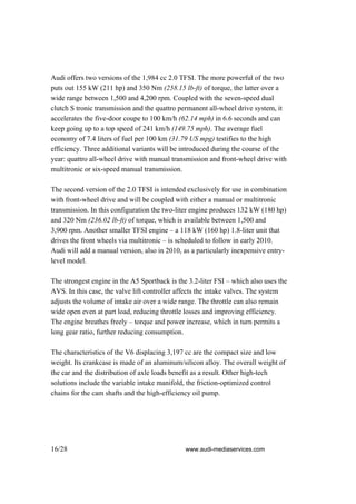 Audi offers two versions of the 1,984 cc 2.0 TFSI. The more powerful of the two
puts out 155 kW (211 hp) and 350 Nm (258.15 lb-ft) of torque, the latter over a
wide range between 1,500 and 4,200 rpm. Coupled with the seven-speed dual
clutch S tronic transmission and the quattro permanent all-wheel drive system, it
accelerates the five-door coupe to 100 km/h (62.14 mph) in 6.6 seconds and can
keep going up to a top speed of 241 km/h (149.75 mph). The average fuel
economy of 7.4 liters of fuel per 100 km (31.79 US mpg) testifies to the high
efficiency. Three additional variants will be introduced during the course of the
year: quattro all-wheel drive with manual transmission and front-wheel drive with
multitronic or six-speed manual transmission.

The second version of the 2.0 TFSI is intended exclusively for use in combination
with front-wheel drive and will be coupled with either a manual or multitronic
transmission. In this configuration the two-liter engine produces 132 kW (180 hp)
and 320 Nm (236.02 lb-ft) of torque, which is available between 1,500 and
3,900 rpm. Another smaller TFSI engine – a 118 kW (160 hp) 1.8-liter unit that
drives the front wheels via multitronic – is scheduled to follow in early 2010.
Audi will add a manual version, also in 2010, as a particularly inexpensive entry-
level model.

The strongest engine in the A5 Sportback is the 3.2-liter FSI – which also uses the
AVS. In this case, the valve lift controller affects the intake valves. The system
adjusts the volume of intake air over a wide range. The throttle can also remain
wide open even at part load, reducing throttle losses and improving efficiency.
The engine breathes freely – torque and power increase, which in turn permits a
long gear ratio, further reducing consumption.

The characteristics of the V6 displacing 3,197 cc are the compact size and low
weight. Its crankcase is made of an aluminum/silicon alloy. The overall weight of
the car and the distribution of axle loads benefit as a result. Other high-tech
solutions include the variable intake manifold, the friction-optimized control
chains for the cam shafts and the high-efficiency oil pump.




16/28                                          www.audi-mediaservices.com
 