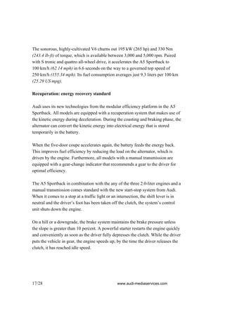 The sonorous, highly-cultivated V6 churns out 195 kW (265 hp) and 330 Nm
(243.4 lb-ft) of torque, which is available between 3,000 and 5,000 rpm. Paired
with S tronic and quattro all-wheel drive, it accelerates the A5 Sportback to
100 km/h (62.14 mph) in 6.6 seconds on the way to a governed top speed of
250 km/h (155.34 mph). Its fuel consumption averages just 9.3 liters per 100 km
(25.29 US mpg).

Recuperation: energy recovery standard

Audi uses its new technologies from the modular efficiency platform in the A5
Sportback. All models are equipped with a recuperation system that makes use of
the kinetic energy during deceleration. During the coasting and braking phase, the
alternator can convert the kinetic energy into electrical energy that is stored
temporarily in the battery.

When the five-door coupe accelerates again, the battery feeds the energy back.
This improves fuel efficiency by reducing the load on the alternator, which is
driven by the engine. Furthermore, all models with a manual transmission are
equipped with a gear-change indicator that recommends a gear to the driver for
optimal efficiency.

The A5 Sportback in combination with the any of the three 2.0-liter engines and a
manual transmission comes standard with the new start-stop system from Audi.
When it comes to a stop at a traffic light or an intersection, the shift lever is in
neutral and the driver’s foot has been taken off the clutch, the system’s control
unit shuts down the engine.

On a hill or a downgrade, the brake system maintains the brake pressure unless
the slope is greater than 10 percent. A powerful starter restarts the engine quickly
and conveniently as soon as the driver fully depresses the clutch. While the driver
puts the vehicle in gear, the engine speeds up; by the time the driver releases the
clutch, it has reached idle speed.




17/28                                           www.audi-mediaservices.com
 