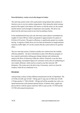 Powerful battery: works even in the deepest of winter

The start-stop system works with a particularly strong battery that continues to
function even at very low outdoor temperatures. Only during the initial warmup
period of the engine is the battery still inactive so that the motor oil, the coolant
and the interior can be brought to temperature more quickly. The driver can
deactivate the start-stop system at any time by pushing a button.

In the standardized driving cycle, the start-stop system reduces consumption by
roughly 0.2 liters/100 km, which corresponds to approximately five grams of
CO2/km (8.05 g/mile). The gain in efficiency is significantly greater in everyday
driving. A majority of daily drives are less than ten kilometers in length and pass
numerous traffic lights. It is in this scenario that the system achieves its greatest
effect.

The new start-stop system is linked to another new solution from the modular
efficiency platform – the driver information system with efficiency program. It
has a special, particularly striking gear-change indicator and continuously
analyzes the flows of electricity within the vehicle. If desired, it can also show
detailed energy consumption figures for consumers such as the air conditioning or
rear window defroster, which can be as much as one liter more per 100
kilometers. The system gives the driver tips, if necessary, such as to close the
windows while the air conditioner is on.

Drivetrain

Audi provides a choice of three different transmissions for the A5 Sportback. The
2.0 TFSI (132 kW and 155 kW / 180 hp and 211 hp), the 2.0 TDI with 125 kW
(170 hp) and the 2.7 TDI (140 kW / 190 hp) roll off the assembly line with a six-
speed transmission with minimal internal friction. It features short, supple and
precise throws with the typical Audi feel. Still to come are the 1.8 TFSI and the
3.0 TDI with manual transmission.




18/28                                            www.audi-mediaservices.com
 