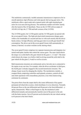 The multitronic continuously variable automatic transmission is impressive for its
smooth operation, high efficiency and wide-spaced, fuel-saving gear ratios. The
multitronic offers a sport mode and a manual mode with eight simulated gear
ratios for even more driving pleasure. The multitronic models will follow shortly
after the launch of the A5 Sportback. These are the 2.0 TDI with an output of
105 kW (143 hp), the 2.7 TDI and both versions of the 2.0 TFSI.

The 2.0 TFSI quattro, the 3.2 FSI quattro and the 3.0 TDI quattro are paired with
the seven-speed S tronic. The high-tech dual-clutch transmission changes gears
within a few hundredths of a second and does so with such serenity that the driver
barely notices. Its high efficiency and long gear ratio in seventh gear benefit fuel
consumption. The driver can let the seven-speed S tronic shift automatically or
interact, if desired, via rocker switches on the steering wheel.

The seven-speed S tronic comprises two separate transmissions and integrates two
nested multi-plate clutches that control the various gears. The outer clutch directs
the torque via a solid shaft to the gear wheels for the gears 1, 3, 5 and 7. The inner
clutch directs the torque via a hollow shaft revolving around the solid shaft to the
gear wheels for the gears 2, 4 and 6 as well as reverse.

Both transmission structures are continuously active, but only one is connected to
the engine at any one time. For example, when the driver accelerates in third gear,
the fourth gear is already engaged in the second transmission structure. The
change of gear occurs by changing the clutches. The mechatronics module, a
compact block comprising controllers and hydraulic actuators, controls all shift
and clutch operations with extraordinary precision, even when maneuvering
centimeter by centimeter.

The power flows from the output shaft to the center differential of the quattro
permanent all-wheel drive system, which distributes it in two directions. Normally
60 percent flows to the rear differential and 40 percent to the front differential – a
sporty characteristic. When a wheel begins to slip, the mechanical center
differential instantly and automatically transfers most of the power to the axle
with the better traction. Up to 85 percent can be directed to the rear wheels and up
to 65 percent to the front wheels.


19/28                                           www.audi-mediaservices.com
 