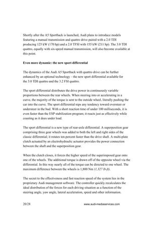 Shortly after the A5 Sportback is launched, Audi plans to introduce models
featuring a manual transmission and quattro drive paired with a 2.0 TDI
producing 125 kW (170 hp) and a 2.0 TFSI with 155 kW (211 hp). The 3.0 TDI
quattro, equally with six-speed manual transmission, will also become available at
this point.

Even more dynamic: the new sport differential

The dynamics of the Audi A5 Sportback with quattro drive can be further
enhanced by an optional technology – the new sport differential available for
the 3.0 TDI quattro and the 3.2 FSI quattro.

The sport differential distributes the drive power in continuously variable
proportions between the rear wheels. When steering into or accelerating in a
curve, the majority of the torque is sent to the outside wheel, literally pushing the
car into the curve. The sport differential nips any tendency toward oversteer or
understeer in the bud. With a short reaction time of under 100 milliseconds, it is
even faster than the ESP stabilization program; it reacts just as effectively while
coasting as it does under load.

The sport differential is a new type of rear-axle differential. A superposition gear
comprising three gear wheels was added to both the left and right sides of the
classic differential; it rotates ten percent faster than the drive shaft. A multi-plate
clutch actuated by an electrohydraulic actuator provides the power connection
between the shaft and the superposition gear.

When the clutch closes, it forces the higher speed of the superimposed gear onto
one of the wheels. The additional torque is drawn off of the opposite wheel via the
differential. In this way nearly all of the torque can be directed to one wheel. The
maximum difference between the wheels is 1,800 Nm (1,327 lb-ft).

The secret to the effectiveness and fast reaction speed of the system lies in the
proprietary Audi management software. The controller quickly recalculates the
ideal distribution of the forces for each driving situation as a function of the
steering angle, yaw angle, lateral acceleration, speed and other information.


20/28                                             www.audi-mediaservices.com
 
