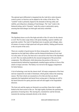 The optional sport differential is integrated into the Audi drive select dynamic
control system; its function can be adapted to the wishes of the driver. The
“comfort” mode is primarily aligned to the demands of driving safety and
stability, providing heavy damping of load changes. The “auto” mode is the
balanced setting, and in “dynamic” mode the system is particularly sporty,
ensuring that load changes are both agile and easily controlled.

Chassis

The Sportback draws on all of the high-end skills of the A5 series for the chassis
as well. The five-door coupe shines with sporty handling, superior stability and
good ride comfort. The Audi A5 Sportback turns in quickly and willingly, takes
all manner of corners at high speed and with great stability, finding good traction
at the exit point of the curve.

There are a number of good reasons for these strong points. Among the most
important are the high body stiffness and the balanced distribution of axle load.
As in the entire A5 series, the front axle is moved far to the front of the Sportback
as well. This was made possible by the unusual arrangement of the powertrain
components. The differential, which determines the position of the axis, is
mounted directly behind the longitudinally installed engine and thus in front of the
clutch or torque converter. The battery was moved to the luggage compartment
for better balance.

A lot of technology went into the chassis itself. All major components of the front
and rear suspensions are made of aluminum, which greatly reduces the unsprung
masses. The front wheels are mounted on a five-link axle that can absorb
separately the longitudinal and lateral forces acting upon it. Bearings are stiff in
the lateral direction for sporty precision and soft and supple in the longitudinal
direction.

The front axle and the engine are fastened to an auxiliary frame that is rigidly
bolted to the front section of the car. The high rigidity facilitates the spontaneous
generation of steering force. The steering box, mounted low and far forward,
transmits the steering commands directly to the wheels.


21/28                                            www.audi-mediaservices.com
 