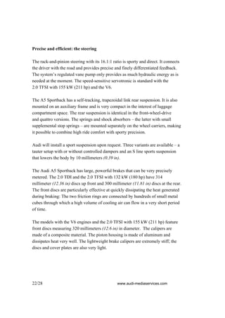 Precise and efficient: the steering

The rack-and-pinion steering with its 16.1:1 ratio is sporty and direct. It connects
the driver with the road and provides precise and finely differentiated feedback.
The system’s regulated vane pump only provides as much hydraulic energy as is
needed at the moment. The speed-sensitive servotronic is standard with the
2.0 TFSI with 155 kW (211 hp) and the V6.

The A5 Sportback has a self-tracking, trapezoidal link rear suspension. It is also
mounted on an auxiliary frame and is very compact in the interest of luggage
compartment space. The rear suspension is identical in the front-wheel-drive
and quattro versions. The springs and shock absorbers – the latter with small
supplemental stop springs – are mounted separately on the wheel carriers, making
it possible to combine high ride comfort with sporty precision.

Audi will install a sport suspension upon request. Three variants are available – a
tauter setup with or without controlled dampers and an S line sports suspension
that lowers the body by 10 millimeters (0.39 in).

The Audi A5 Sportback has large, powerful brakes that can be very precisely
metered. The 2.0 TDI and the 2.0 TFSI with 132 kW (180 hp) have 314
millimeter (12.36 in) discs up front and 300 millimeter (11.81 in) discs at the rear.
The front discs are particularly effective at quickly dissipating the heat generated
during braking: The two friction rings are connected by hundreds of small metal
cubes through which a high volume of cooling air can flow in a very short period
of time.

The models with the V6 engines and the 2.0 TFSI with 155 kW (211 hp) feature
front discs measuring 320 millimeters (12.6 in) in diameter. The calipers are
made of a composite material. The piston housing is made of aluminum and
dissipates heat very well. The lightweight brake calipers are extremely stiff; the
discs and cover plates are also very light.




22/28                                           www.audi-mediaservices.com
 