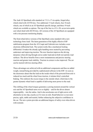 The Audi A5 Sportback rolls standard on 7.5 J x 17 six-spoke, forged alloy
wheels shod with 225/50 tires. Two additional 17-inch wheels, four 18-inch
wheels, one of which in an A5 Sportback-specific design, and three 19-inch
wheels are available as options. The top of the line is a 9 J x 20, seven twin-spoke
cast wheel shod with 265/30 tires. All versions of the A5 Sportback are equipped
with a tire pressure monitoring display.

The front-wheel-drive versions of the Sportback come standard with a new
technology from Audi: The latest generation of the highly effective ESP
stabilization program from the A5 Coupé and Cabriolet now includes a new
electronic differential lock. The system works like a mechanical locking
differential. It makes the already agile handling more neutral by preventing
understeer and improving traction. The new function improves the driving
dynamics when driving through curves under load and on both wet and dry road
surfaces. The driver benefits from a more instantaneous and precise steering
reaction and greater track stability. Traction in corners is also improved. The car
can be steered with less steering effort.

These advantages are achieved with no additional components and thus no added
weight, instead being provided by sophisticated software in the ESP. As soon as
the electronics detect that the load on the inside wheel of the powered front axle is
reduced too much and the wheel loses traction, it initiates brief, controlled
braking. This redirects the excess torque to the outside wheel, which due to the
greater dynamic wheel load is capable of delivering more power to the road.

This shifting of the wheel torques generates a yawing moment around the vertical
axis and the A5 Sportback turns ever so slightly – and for the driver almost
imperceptibly – into the radius. And it also accelerates out of tight curves with
absolutely no tire slip, exactly as if it were on rails. Road behavior is even more
precise, agile, stable and neutral, further enhancing the subjective confidence in
the car. The new system provides an additional degree of safety even when driven
with restraint.




23/28                                           www.audi-mediaservices.com
 