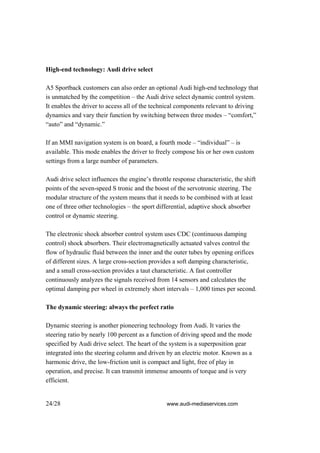 High-end technology: Audi drive select

A5 Sportback customers can also order an optional Audi high-end technology that
is unmatched by the competition – the Audi drive select dynamic control system.
It enables the driver to access all of the technical components relevant to driving
dynamics and vary their function by switching between three modes – “comfort,”
“auto” and “dynamic.”

If an MMI navigation system is on board, a fourth mode – “individual” – is
available. This mode enables the driver to freely compose his or her own custom
settings from a large number of parameters.

Audi drive select influences the engine’s throttle response characteristic, the shift
points of the seven-speed S tronic and the boost of the servotronic steering. The
modular structure of the system means that it needs to be combined with at least
one of three other technologies – the sport differential, adaptive shock absorber
control or dynamic steering.

The electronic shock absorber control system uses CDC (continuous damping
control) shock absorbers. Their electromagnetically actuated valves control the
flow of hydraulic fluid between the inner and the outer tubes by opening orifices
of different sizes. A large cross-section provides a soft damping characteristic,
and a small cross-section provides a taut characteristic. A fast controller
continuously analyzes the signals received from 14 sensors and calculates the
optimal damping per wheel in extremely short intervals – 1,000 times per second.

The dynamic steering: always the perfect ratio

Dynamic steering is another pioneering technology from Audi. It varies the
steering ratio by nearly 100 percent as a function of driving speed and the mode
specified by Audi drive select. The heart of the system is a superposition gear
integrated into the steering column and driven by an electric motor. Known as a
harmonic drive, the low-friction unit is compact and light, free of play in
operation, and precise. It can transmit immense amounts of torque and is very
efficient.


24/28                                           www.audi-mediaservices.com
 