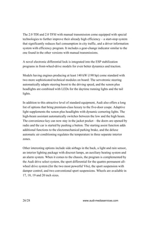 The 2.0 TDI and 2.0 TFSI with manual transmission come equipped with special
technologies to further improve their already high efficiency – a start-stop system
that significantly reduces fuel consumption in city traffic, and a driver information
system with efficiency program. It includes a gear-change indicator similar to the
one found in the other versions with manual transmissions.

A novel electronic differential lock is integrated into the ESP stabilization
programs in front-wheel-drive models for even better dynamics and traction.

Models having engines producing at least 140 kW (190 hp) come standard with
two more sophisticated technical modules on board: The servotronic steering
automatically adapts steering boost to the driving speed, and the xenon plus
headlights are combined with LEDs for the daytime running lights and the tail
lights.

In addition to this attractive level of standard equipment, Audi also offers a long
list of options that bring premium-class luxury to the five-door coupe. Adaptive
light supplements the xenon plus headlights with dynamic cornering lights. The
high-beam assistant automatically switches between the low and the high beam.
The convenience key can now stay in the jacket pocket – the doors are opened by
radio and the car is started by pushing a button. The starting assist function adds
additional functions to the electomechanical parking brake, and the deluxe
automatic air conditioning regulates the temperature in three separate interior
zones.

Other interesting options include side airbags in the back, a light and rain sensor,
an interior lighting package with discreet lamps, an auxiliary heating system and
an alarm system. When it comes to the chassis, the program is complemented by
the Audi drive select system, the sport differential for the quattro permanent all-
wheel drive system (for the two most powerful V6s), the sport suspension with
damper control, and two conventional sport suspensions. Wheels are available in
17, 18, 19 and 20 inch sizes.




26/28                                           www.audi-mediaservices.com
 
