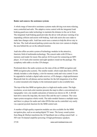 Radar and camera: the assistance systems

A whole range of innovative assistance systems make driving even more relaxing,
more controlled and safer. The adaptive cruise control with the integrated Audi
braking guard uses radar technology to maintain the distance to the car in front.
The integrated Audi braking guard provides the driver with advance warning of an
impending collision and assists with braking. Audi side assist also uses radar to
make lane changes safer. Audi lane assist uses a camera to help the driver stay in
the lane. The Audi advanced parking system uses the rear-view camera to display
the area behind the car on the onboard monitor.

Audi also offers an entire system of technology modules in the attractive,
futuristic field of multimedia technology. The concert radio with CD has a
memory card reader for music files and an AUX-in port for connecting an MP3
player. A 6.5-inch color monitor and eight speakers round out the package. The
symphony radio adds a six-disc CD changer.

Positioned above the audio systems are the state-of-the art MMI navigation and
MMI navigation plus systems. The smaller model, which reads data from a DVD,
already includes a color display, a slot for memory cards and voice control. It can
be upgraded to include a digital radio receiver, a CD changer, a high-performance
Bluetooth link for cell phones and an interface for the full integration of an iPod.
A center-mounted color display in the instrument panel is also available here.

The top-of-the-line MMI navigation plus is a high-tech media center. The high-
resolution, seven-inch color monitor presents the map in either a conventional or a
topographic view; city models and points of interest are shown in 3D. A 40 GB
hard drive stores the map data, the music files and the user’s contacts. The voice
input system recognizes whole words. The radio module features a multiple tuner,
and there is a player for audio and video DVDs that can be controlled very easily
via a special joystick function for the MMI control unit.

A number of high-quality expansion modules are also available for the MMI
navigation plus, such as an analog/digital TV tuner. The luxury sound system
from Bang & Olufsen transforms the A5 Sportback into a rolling concert hall – a
505 watt 10-channel amplifier powering 14 high-performance speakers.

27/28                                           www.audi-mediaservices.com
 