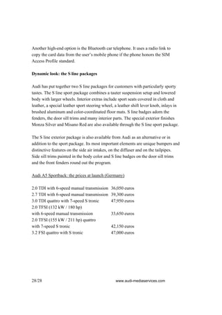 Another high-end option is the Bluetooth car telephone. It uses a radio link to
copy the card data from the user’s mobile phone if the phone honors the SIM
Access Profile standard.

Dynamic look: the S line packages

Audi has put together two S line packages for customers with particularly sporty
tastes. The S line sport package combines a tauter suspension setup and lowered
body with larger wheels. Interior extras include sport seats covered in cloth and
leather, a special leather sport steering wheel, a leather shift lever knob, inlays in
brushed aluminum and color-coordinated floor mats. S line badges adorn the
fenders, the door sill trims and many interior parts. The special exterior finishes
Monza Silver and Misano Red are also available through the S line sport package.

The S line exterior package is also available from Audi as an alternative or in
addition to the sport package. Its most important elements are unique bumpers and
distinctive features on the side air intakes, on the diffuser and on the tailpipes.
Side sill trims painted in the body color and S line badges on the door sill trims
and the front fenders round out the program.

Audi A5 Sportback: the prices at launch (Germany)

2.0 TDI with 6-speed manual transmission      36,050 euros
2.7 TDI with 6-speed manual transmission      39,300 euros
3.0 TDI quattro with 7-speed S tronic         47,950 euros
2.0 TFSI (132 kW / 180 hp)
with 6-speed manual transmission              33,650 euros
2.0 TFSI (155 kW / 211 hp) quattro
with 7-speed S tronic                         42,150 euros
3.2 FSI quattro with S tronic                 47,000 euros




28/28                                            www.audi-mediaservices.com
 