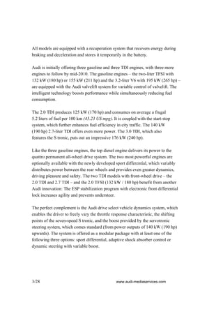 All models are equipped with a recuperation system that recovers energy during
braking and deceleration and stores it temporarily in the battery.

Audi is initially offering three gasoline and three TDI engines, with three more
engines to follow by mid-2010. The gasoline engines – the two-liter TFSI with
132 kW (180 hp) or 155 kW (211 hp) and the 3.2-liter V6 with 195 kW (265 hp) –
are equipped with the Audi valvelift system for variable control of valvelift. The
intelligent technology boosts performance while simultaneously reducing fuel
consumption.

The 2.0 TDI produces 125 kW (170 hp) and consumes on average a frugal
5.2 liters of fuel per 100 km (45.23 US mpg). It is coupled with the start-stop
system, which further enhances fuel efficiency in city traffic. The 140 kW
(190 hp) 2.7-liter TDI offers even more power. The 3.0 TDI, which also
features the S tronic, puts out an impressive 176 kW (240 hp).

Like the three gasoline engines, the top diesel engine delivers its power to the
quattro permanent all-wheel drive system. The two most powerful engines are
optionally available with the newly developed sport differential, which variably
distributes power between the rear wheels and provides even greater dynamics,
driving pleasure and safety. The two TDI models with front-wheel drive – the
2.0 TDI and 2.7 TDI – and the 2.0 TFSI (132 kW / 180 hp) benefit from another
Audi innovation: The ESP stabilization program with electronic front differential
lock increases agility and prevents understeer.

The perfect complement is the Audi drive select vehicle dynamics system, which
enables the driver to freely vary the throttle response characteristic, the shifting
points of the seven-speed S tronic, and the boost provided by the servotronic
steering system, which comes standard (from power outputs of 140 kW (190 hp)
upwards). The system is offered as a modular package with at least one of the
following three options: sport differential, adaptive shock absorber control or
dynamic steering with variable boost.




3/28                                            www.audi-mediaservices.com
 