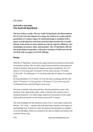 Full version

Audi with a new style
The Audi A5 Sportback

The best of three worlds: The new Audi A5 Sportback, the third model in
the A5 series, has the elegance of a coupe, the comfort of a sedan and the
practicality of a station wagon. Its emotional design is combined with a
sporty overall character and many practical characteristics for everyday
driving. State-of-the-art power plants provide for superior efficiency; new
technologies for greater safety and dynamics. The A5 Sportback will roll
into dealerships in September, with prices starting at 33,650 euros for the
2.0 TFSI with an output of 132 kW (180 hp).

Design

With the A5 Sportback, Audi has once again reinforced its position as the leader
in automotive design. The five-door coupe features emotional and progressive
styling to fascinate with powerful elegance and sporty proportions. It is 4.71
meters (15.45 ft) long and 1.85 meters (6.07 ft) wide, but only 1.39 meters
(4.56 ft) tall – 36 millimeters (1.42 in) shorter than the A4 Sedan, for example.
With
the long wheelbase of 2.81 meters (9.22 ft), the short overhangs and the wide
track (1.59 meters (5.22 ft.)) up front, 1.58 meters (5.18 ft.) at the rear), the
A5 Sportback cuts a powerful figure on the road.

The front is marked with horizontal lines. The horizontal bars come to the
forefront in the single-frame grille, which is framed with a narrow strip of
anodized aluminum. Two lateral edges underscore the presence of the single-
frame grille and extend over the hood as a powerful V contour.

The wide headlights are like technical works of art. A strut vapor-coated with
chrome – the “wing” – separates the individual lamp chambers and imparts an
unmistakable look. Typical for Audi, the daytime running lights are standard –
as are the fog lights, which are mounted in the side air intakes and framed with
a tasteful chrome ring.

5/28                                           www.audi-mediaservices.com
 