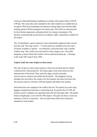 Audi uses ellipsoidal halogen headlamps in models with engines below 140 kW
(190 hp). The xenon plus units standard on the other models are available here as
an option. With these headlamps, the daytime running light is provided by light-
emitting diodes (LEDs) arranged in an arched strip. The LEDs are characterized
by their distinct appearance and particularly low energy consumption. The
dynamic cornering light system known as adaptive light is optionally available for
all models.

The A5 Sportback’s sporty character is also immediately apparent when viewed
from the side. The large wheels – 17-inch wheels are standard with sizes up to
20 inches available as options – are framed by a powerful body with a slender
window strip. The C pillar runs rearward in a long, elegant wave. The pillar
integrates a narrow third side window with an upward pointing tip – a homage
to the Audi 100 Coupé S from 1969.

Typical Audi: the ratio of glass to sheet metal

The ratio of glass to sheet metal surfaces is between one-third and two-thirds,
a characteristic Audi proportion. The sharp edges in the sheet metal are also
characteristic of the brand. They mark the edges of tautly muscular,
convex/concave surfaces and subdivide the profile – the elegantly curving
shoulder line runs below the window sill; the dynamic line above the door sills.
The exterior mirrors with their LED turn signals add further fine touches.

Horizontal lines also emphasize the width at the tail. The spoiler lip on the large
luggage compartment hatch has a contrasting look. Except for the 2.0 TDI, the
exhaust system’s tailpipes run separately down the left and right sides. All models
feature straight pipes, even with the TDI engines. The pipes are thus a visual cue
indicative of the low emissions – after all, particulate filters have long been
standard on Audi models.




6/28                                           www.audi-mediaservices.com
 